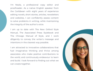 'm Neala, a professional copy editor and proofreader. As a native English speaker from the Caribbean with eight years of experience editing novels, short stories, articles, newsletters and websites, I can confidently assess content to solve problems in writing, while maintaining the integrity of the author's voice. I am up to date with The New Oxford Style Manual, The Associated Press Stylebook and The Chicago Manual of Style, and I work diligently to convey the writer's message and intentions clearly.